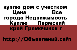 куплю дом с участком › Цена ­ 300 000 - Все города Недвижимость » Куплю   . Пермский край,Гремячинск г.